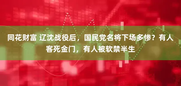 同花财富 辽沈战役后，国民党名将下场多惨？有人客死金门，有人被软禁半生