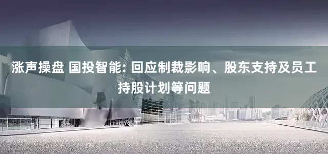 涨声操盘 国投智能: 回应制裁影响、股东支持及员工持股计划等问题