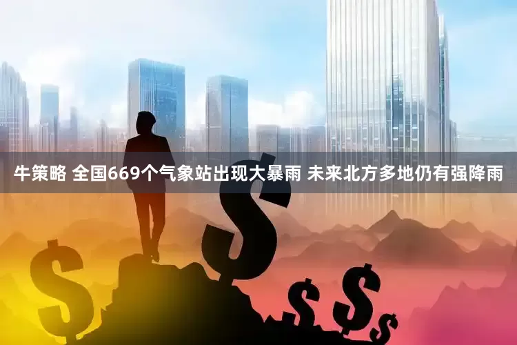牛策略 全国669个气象站出现大暴雨 未来北方多地仍有强降雨