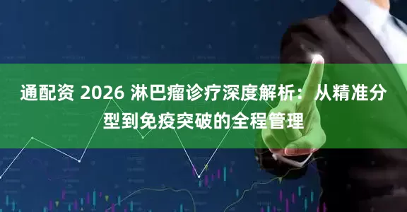 通配资 2026 淋巴瘤诊疗深度解析：从精准分型到免疫突破的全程管理