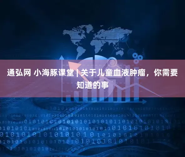 通弘网 小海豚课堂 | 关于儿童血液肿瘤，你需要知道的事